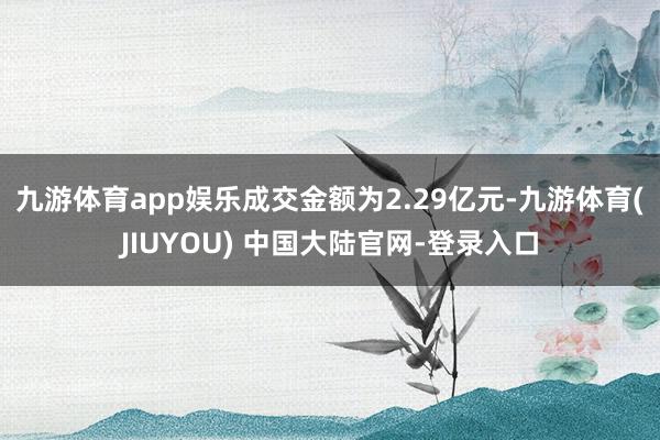 九游体育app娱乐成交金额为2.29亿元-九游体育(JIUYOU) 中国大陆官网-登录入口