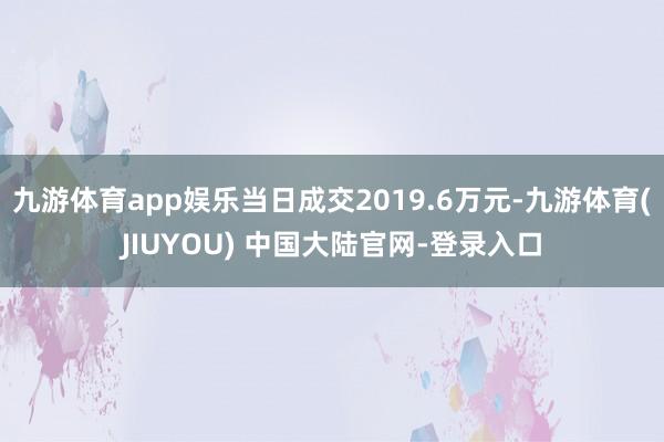 九游体育app娱乐当日成交2019.6万元-九游体育(JIUYOU) 中国大陆官网-登录入口