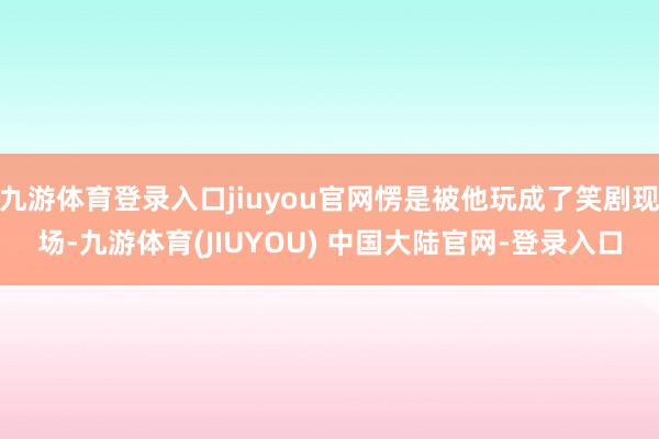 九游体育登录入口jiuyou官网愣是被他玩成了笑剧现场-九游体育(JIUYOU) 中国大陆官网-登录入口