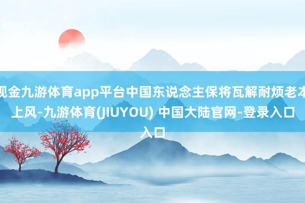 现金九游体育app平台中国东说念主保将瓦解耐烦老本上风-九游体育(JIUYOU) 中国大陆官网-登录入口