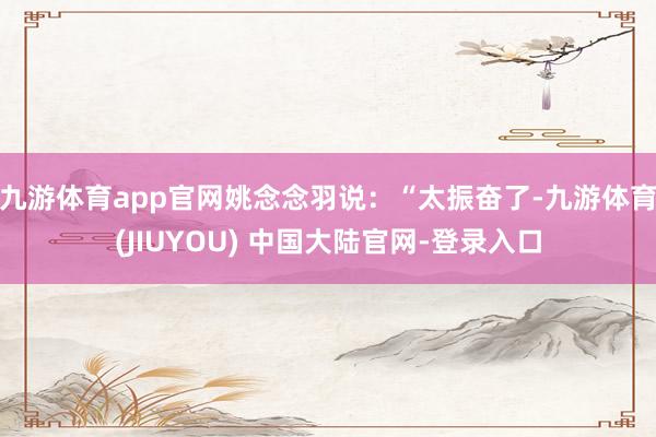 九游体育app官网姚念念羽说：“太振奋了-九游体育(JIUYOU) 中国大陆官网-登录入口