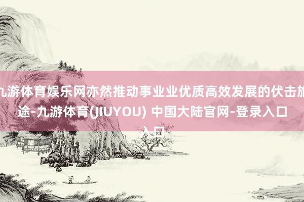 九游体育娱乐网亦然推动事业业优质高效发展的伏击旅途-九游体育(JIUYOU) 中国大陆官网-登录入口