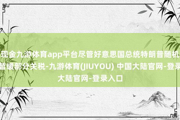 现金九游体育app平台尽管好意思国总统特朗普随机文牍暂缓部分关税-九游体育(JIUYOU) 中国大陆官网-登录入口