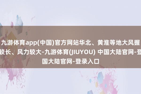 九游体育app(中国)官方网站华北、黄淮等地大风握续时辰较长、风力较大-九游体育(JIUYOU) 中国大陆官网-登录入口