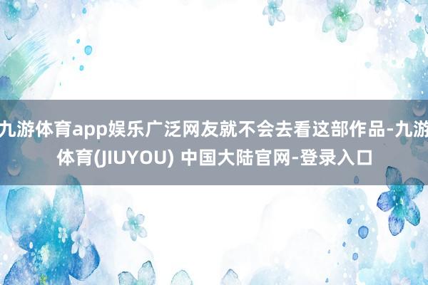 九游体育app娱乐广泛网友就不会去看这部作品-九游体育(JIUYOU) 中国大陆官网-登录入口