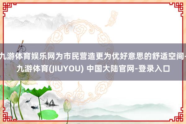 九游体育娱乐网为市民营造更为优好意思的舒适空间-九游体育(JIUYOU) 中国大陆官网-登录入口
