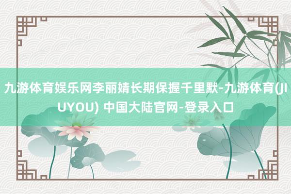 九游体育娱乐网李丽婧长期保握千里默-九游体育(JIUYOU) 中国大陆官网-登录入口