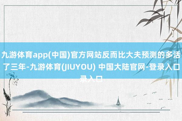 九游体育app(中国)官方网站反而比大夫预测的多活了三年-九游体育(JIUYOU) 中国大陆官网-登录入口