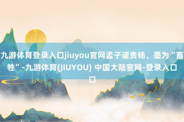 九游体育登录入口jiuyou官网孟子谴责杨、墨为“畜牲”-九游体育(JIUYOU) 中国大陆官网-登录入口