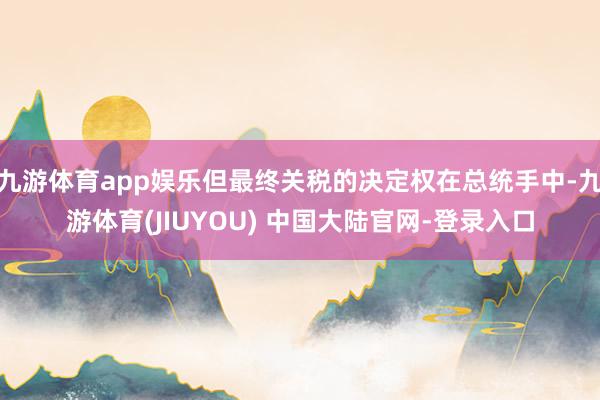 九游体育app娱乐但最终关税的决定权在总统手中-九游体育(JIUYOU) 中国大陆官网-登录入口