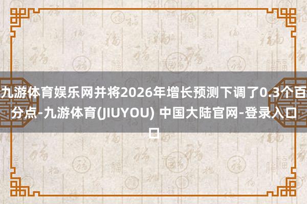 九游体育娱乐网并将2026年增长预测下调了0.3个百分点-九游体育(JIUYOU) 中国大陆官网-登录入口