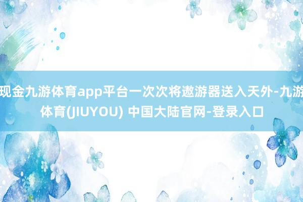 现金九游体育app平台一次次将遨游器送入天外-九游体育(JIUYOU) 中国大陆官网-登录入口
