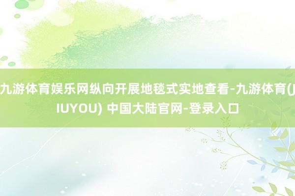 九游体育娱乐网纵向开展地毯式实地查看-九游体育(JIUYOU) 中国大陆官网-登录入口