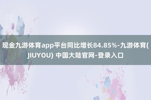 现金九游体育app平台同比增长84.85%-九游体育(JIUYOU) 中国大陆官网-登录入口