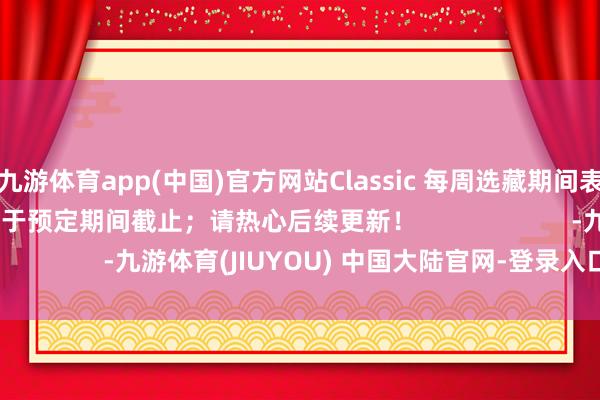九游体育app(中国)官方网站Classic 每周选藏期间表选藏可能早于或晚于预定期间截止；请热心后续更新！                      -九游体育(JIUYOU) 中国大陆官网-登录入口