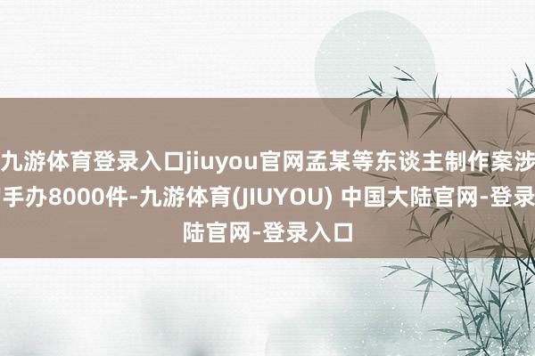 九游体育登录入口jiuyou官网孟某等东谈主制作案涉淫秽手办8000件-九游体育(JIUYOU) 中国大陆官网-登录入口