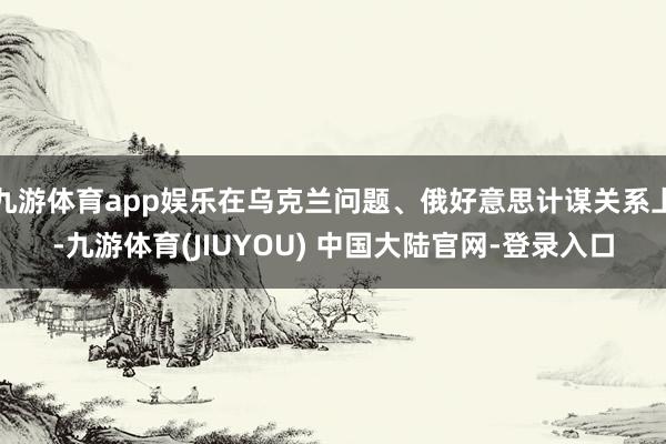 九游体育app娱乐在乌克兰问题、俄好意思计谋关系上-九游体育(JIUYOU) 中国大陆官网-登录入口