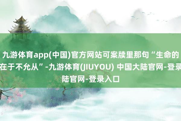 九游体育app(中国)官方网站可案牍里那句“生命的意旨在于不允从”-九游体育(JIUYOU) 中国大陆官网-登录入口