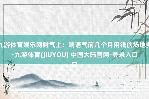 九游体育娱乐网财气上：喘语气前几个月用钱的场地多-九游体育(JIUYOU) 中国大陆官网-登录入口