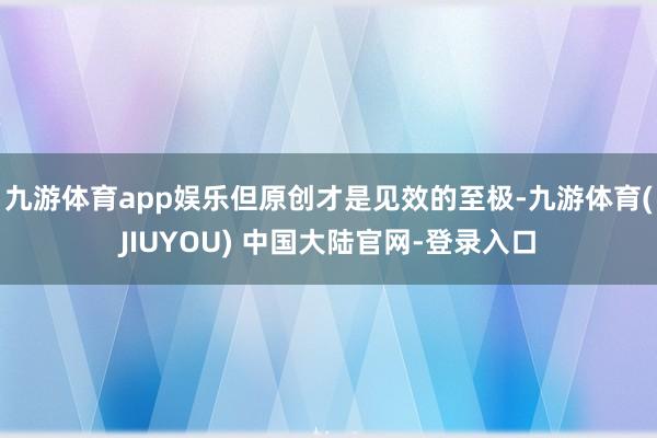 九游体育app娱乐但原创才是见效的至极-九游体育(JIUYOU) 中国大陆官网-登录入口