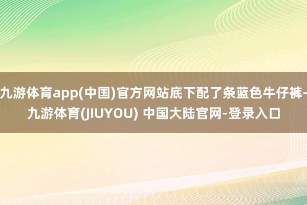 九游体育app(中国)官方网站底下配了条蓝色牛仔裤-九游体育(JIUYOU) 中国大陆官网-登录入口