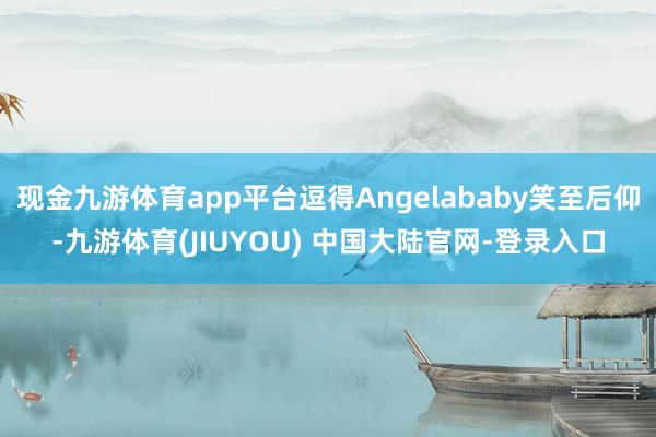 现金九游体育app平台逗得Angelababy笑至后仰-九游体育(JIUYOU) 中国大陆官网-登录入口
