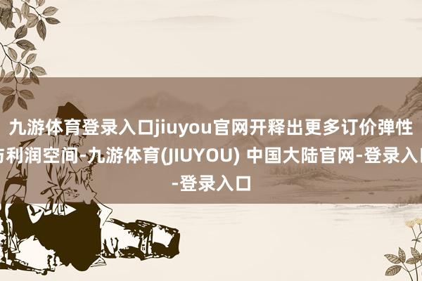 九游体育登录入口jiuyou官网开释出更多订价弹性与利润空间-九游体育(JIUYOU) 中国大陆官网-登录入口