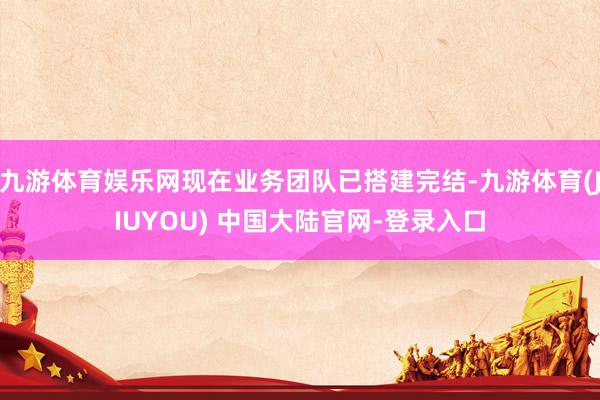 九游体育娱乐网现在业务团队已搭建完结-九游体育(JIUYOU) 中国大陆官网-登录入口