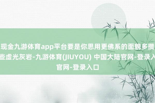 现金九游体育app平台要是你思用更佛系的面貌多攒一些虚光灰岩-九游体育(JIUYOU) 中国大陆官网-登录入口