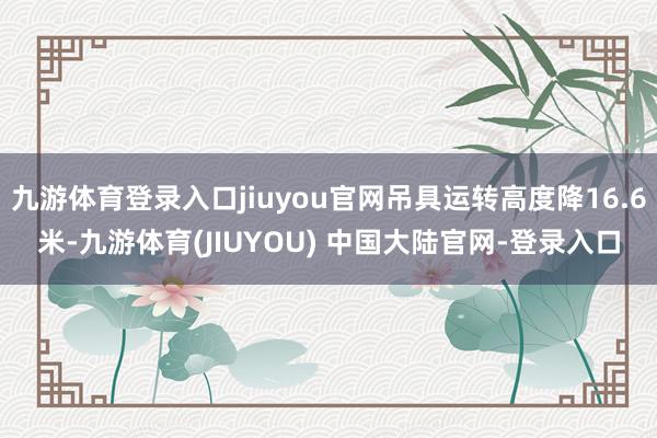 九游体育登录入口jiuyou官网吊具运转高度降16.6米-九游体育(JIUYOU) 中国大陆官网-登录入口