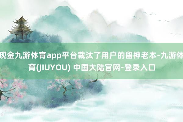 现金九游体育app平台裁汰了用户的留神老本-九游体育(JIUYOU) 中国大陆官网-登录入口