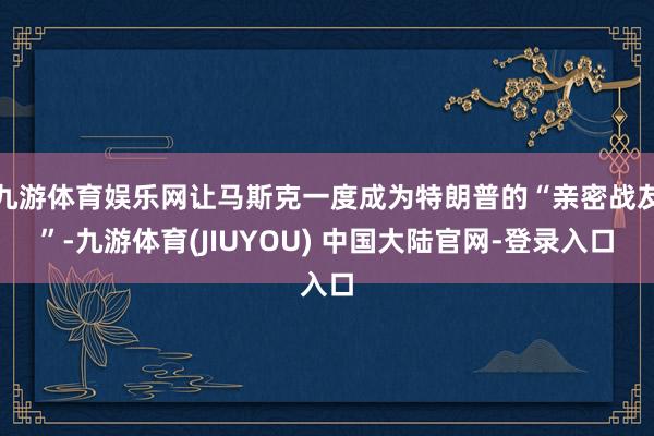 九游体育娱乐网让马斯克一度成为特朗普的“亲密战友”-九游体育(JIUYOU) 中国大陆官网-登录入口