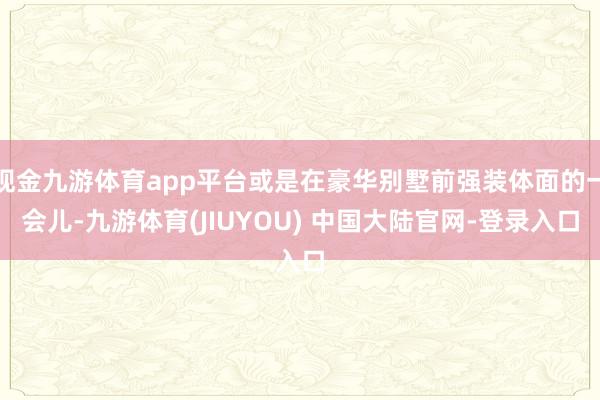 现金九游体育app平台或是在豪华别墅前强装体面的一会儿-九游体育(JIUYOU) 中国大陆官网-登录入口