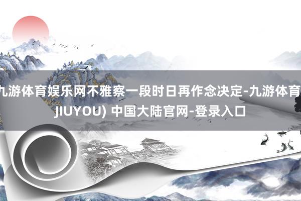 九游体育娱乐网不雅察一段时日再作念决定-九游体育(JIUYOU) 中国大陆官网-登录入口