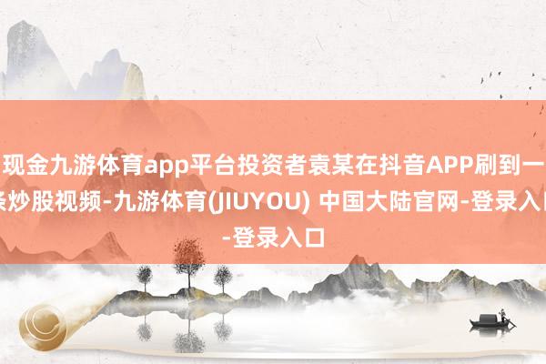 现金九游体育app平台投资者袁某在抖音APP刷到一条炒股视频-九游体育(JIUYOU) 中国大陆官网-登录入口