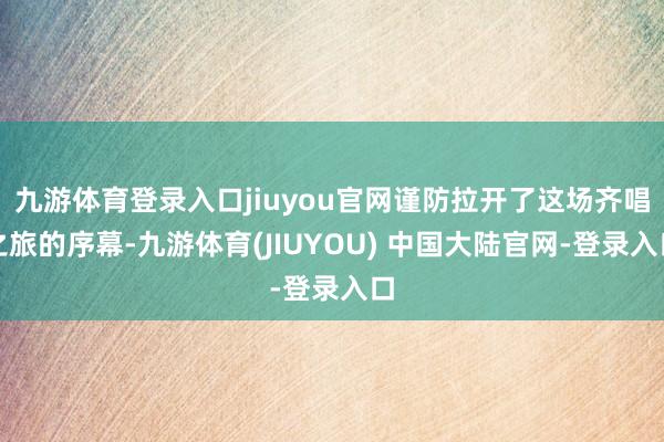九游体育登录入口jiuyou官网谨防拉开了这场齐唱之旅的序幕-九游体育(JIUYOU) 中国大陆官网-登录入口