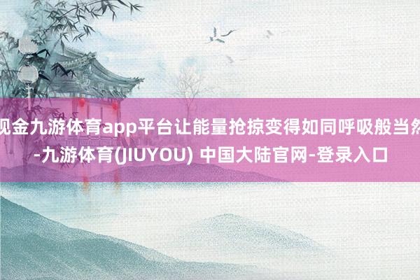 现金九游体育app平台让能量抢掠变得如同呼吸般当然-九游体育(JIUYOU) 中国大陆官网-登录入口