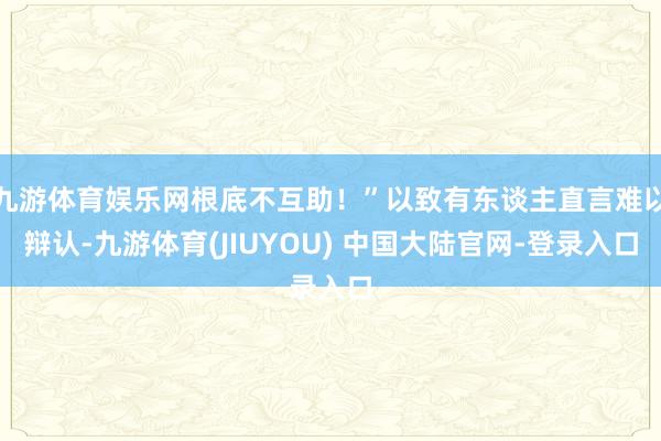 九游体育娱乐网根底不互助!”以致有东谈主直言难以辩认-九游体育(JIUYOU) 中国大陆官网-登录入口