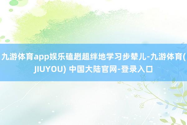 九游体育app娱乐磕趔趄绊地学习步辇儿-九游体育(JIUYOU) 中国大陆官网-登录入口