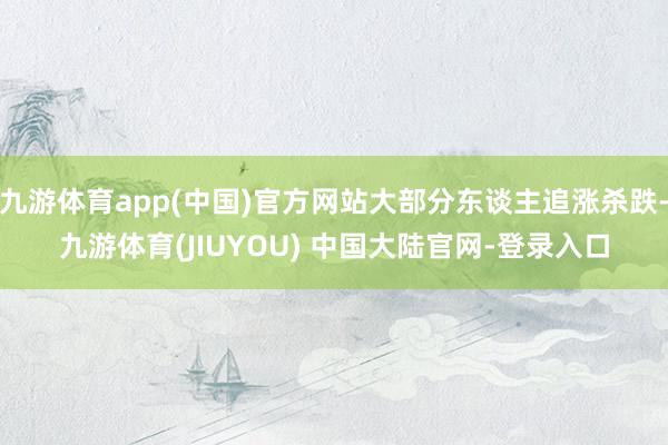 九游体育app(中国)官方网站大部分东谈主追涨杀跌-九游体育(JIUYOU) 中国大陆官网-登录入口