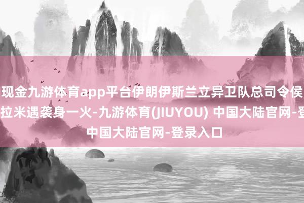 现金九游体育app平台伊朗伊斯兰立异卫队总司令侯赛因·萨拉米遇袭身一火-九游体育(JIUYOU) 中国大陆官网-登录入口