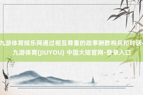 九游体育娱乐网通过相互尊重的政事酬酢构兵和对话-九游体育(JIUYOU) 中国大陆官网-登录入口