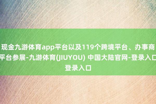 现金九游体育app平台以及119个跨境平台、办事商平台参展-九游体育(JIUYOU) 中国大陆官网-登录入口