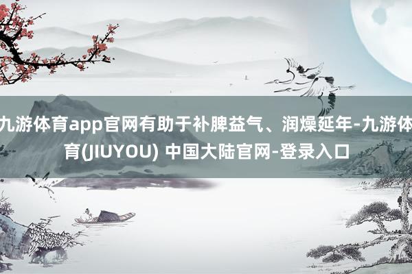 九游体育app官网有助于补脾益气、润燥延年-九游体育(JIUYOU) 中国大陆官网-登录入口