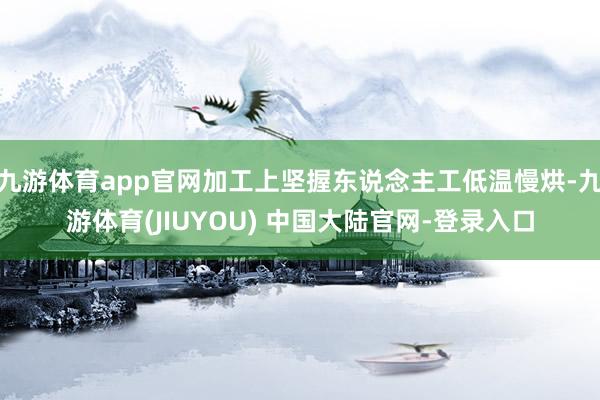 九游体育app官网加工上坚握东说念主工低温慢烘-九游体育(JIUYOU) 中国大陆官网-登录入口