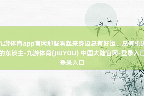 九游体育app官网那些看起来身边总有好运、总有机遇的东谈主-九游体育(JIUYOU) 中国大陆官网-登录入口