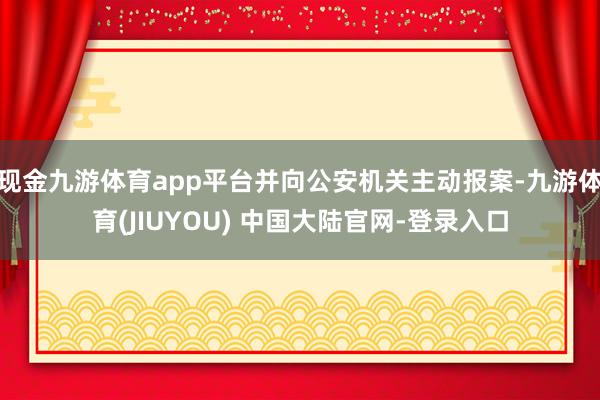 现金九游体育app平台并向公安机关主动报案-九游体育(JIUYOU) 中国大陆官网-登录入口
