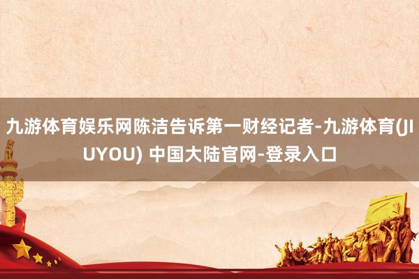 九游体育娱乐网陈洁告诉第一财经记者-九游体育(JIUYOU) 中国大陆官网-登录入口
