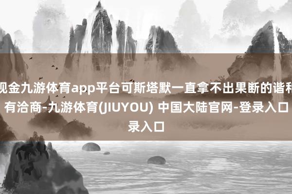 现金九游体育app平台可斯塔默一直拿不出果断的谐和有洽商-九游体育(JIUYOU) 中国大陆官网-登录入口