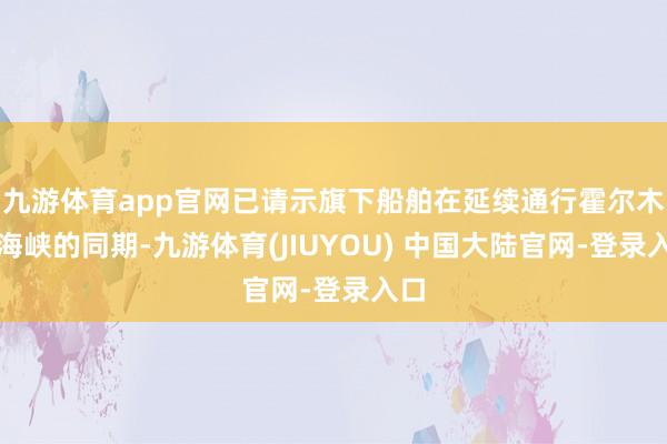 九游体育app官网已请示旗下船舶在延续通行霍尔木兹海峡的同期-九游体育(JIUYOU) 中国大陆官网-登录入口